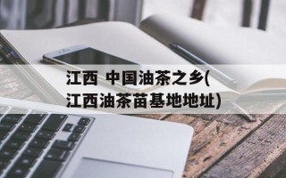 江西 中国油茶之乡(江西油茶苗基地地址)