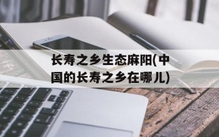 长寿之乡生态麻阳(中国的长寿之乡在哪儿)