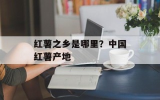 红薯之乡是哪里？中国红薯产地