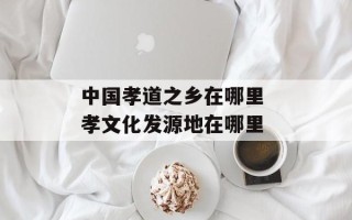 中国孝道之乡在哪里 孝文化发源地在哪里