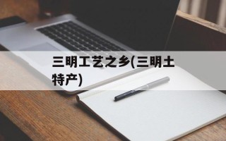 三明工艺之乡(三明土特产)