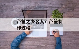 芦笙之乡名人？芦笙制作过程