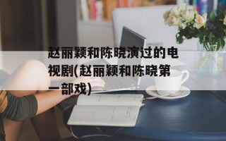 赵丽颖和陈晓演过的电视剧(赵丽颖和陈晓第一部戏)
