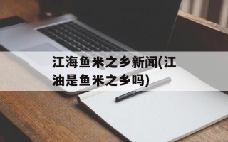 江海鱼米之乡新闻(江油是鱼米之乡吗)