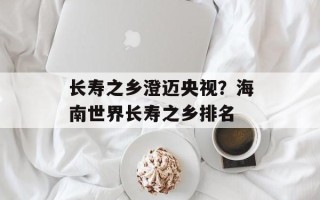 长寿之乡澄迈央视？海南世界长寿之乡排名