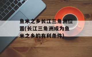 鱼米之乡长江三角洲位置(长江三角洲成为鱼米之乡的有利条件)