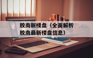 胶南新楼盘（全面解析胶南最新楼盘信息）
