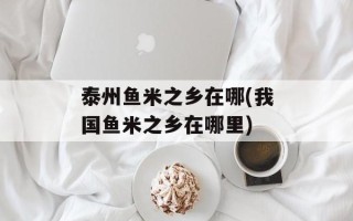 泰州鱼米之乡在哪(我国鱼米之乡在哪里)