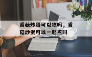 香菇炒蛋可以吃吗，香菇炒蛋可以一起煮吗
