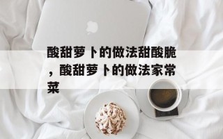 酸甜萝卜的做法甜酸脆，酸甜萝卜的做法家常菜