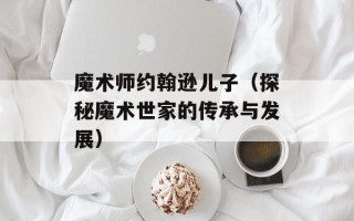魔术师约翰逊儿子（探秘魔术世家的传承与发展）
