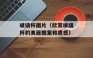 玻璃杯图片（欣赏玻璃杯的美丽图案和质感）