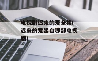 电视剧迟来的爱全集(迟来的爱出自哪部电视剧)