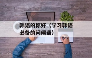 韩语的你好（学习韩语必备的问候语）