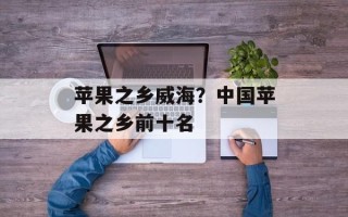 苹果之乡威海？中国苹果之乡前十名