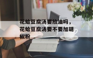 花蛤豆腐汤要放油吗，花蛤豆腐汤要不要加胡椒粉