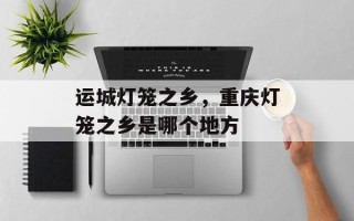 运城灯笼之乡，重庆灯笼之乡是哪个地方