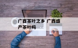 广酉茶叶之乡 广西盛产茶叶吗