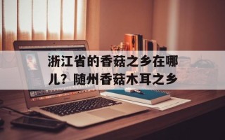 浙江省的香菇之乡在哪儿？随州香菇木耳之乡