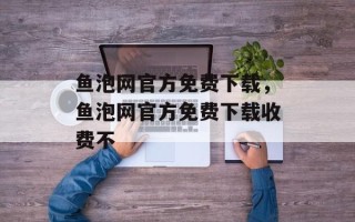 鱼泡网官方免费下载，鱼泡网官方免费下载收费不