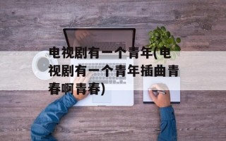 电视剧有一个青年(电视剧有一个青年插曲青春啊青春)