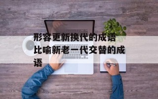 形容更新换代的成语 比喻新老一代交替的成语