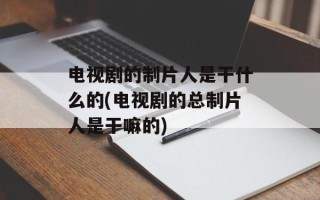 电视剧的制片人是干什么的(电视剧的总制片人是干嘛的)