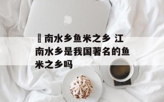 冮南水乡鱼米之乡 江南水乡是我国著名的鱼米之乡吗