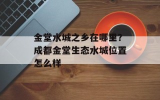 金堂水城之乡在哪里？成都金堂生态水城位置怎么样