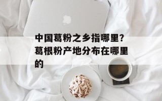 中国葛粉之乡指哪里？葛根粉产地分布在哪里的
