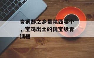 青铜器之乡是陕西哪个，宝鸡出土的国宝级青铜器