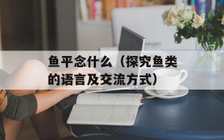 鱼平念什么（探究鱼类的语言及交流方式）
