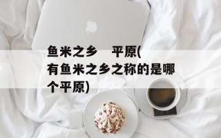 鱼米之乡   平原(有鱼米之乡之称的是哪个平原)