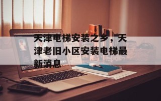 天津电梯安装之乡，天津老旧小区安装电梯最新消息