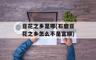 豆花之乡是哪(石磨豆花之乡怎么不是富顺)