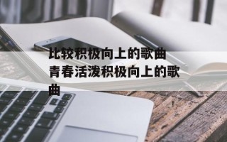 比较积极向上的歌曲 青春活泼积极向上的歌曲