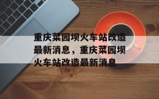 重庆菜园坝火车站改造最新消息，重庆菜园坝火车站改造最新消息