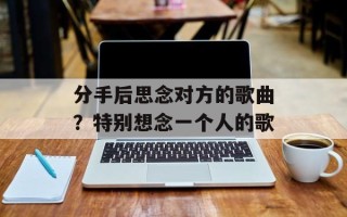 分手后思念对方的歌曲？特别想念一个人的歌