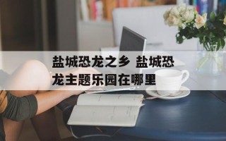 盐城恐龙之乡 盐城恐龙主题乐园在哪里