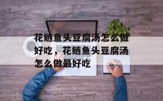 花鲢鱼头豆腐汤怎么做好吃，花鲢鱼头豆腐汤怎么做最好吃