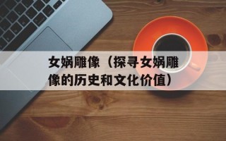女娲雕像（探寻女娲雕像的历史和文化价值）
