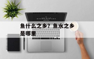鱼什么之乡？鱼水之乡是哪里