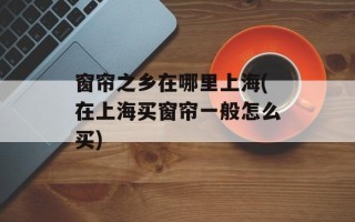 窗帘之乡在哪里上海(在上海买窗帘一般怎么买)