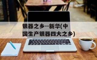 银器之乡--新华(中国生产银器四大之乡)