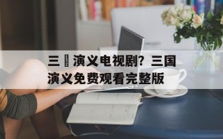 三囯演义电视剧？三国演义免费观看完整版