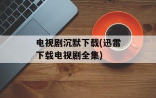 电视剧沉默下载(迅雷下载电视剧全集)