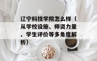 辽宁科技学院怎么样（从学校设施、师资力量、学生评价等多角度解析）