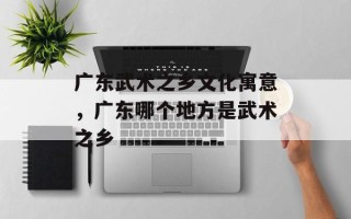 广东武术之乡文化寓意，广东哪个地方是武术之乡