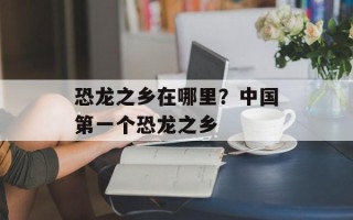 恐龙之乡在哪里？中国第一个恐龙之乡