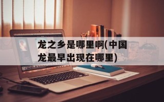 龙之乡是哪里啊(中国龙最早出现在哪里)